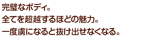 完璧なボディ。全てを超越するほどの魅力。一度虜になると抜け出せなくなる。
